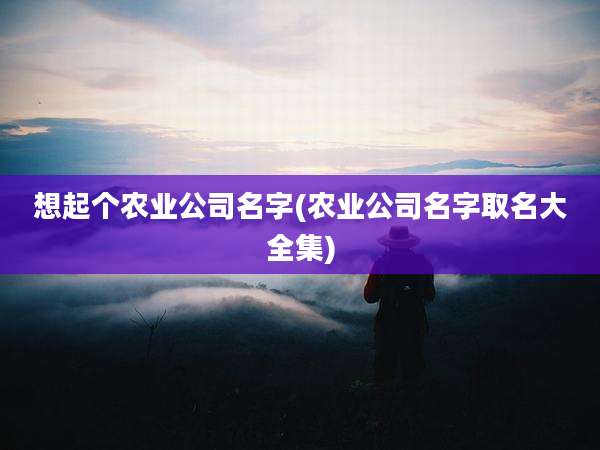 想起个农业公司名字(农业公司名字取名大全集)
