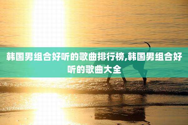 韩国男组合好听的歌曲排行榜,韩国男组合好听的歌曲大全