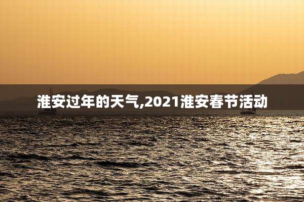 淮安过年的天气,2021淮安春节活动