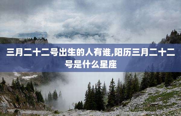 三月二十二号出生的人有谁,阳历三月二十二号是什么星座