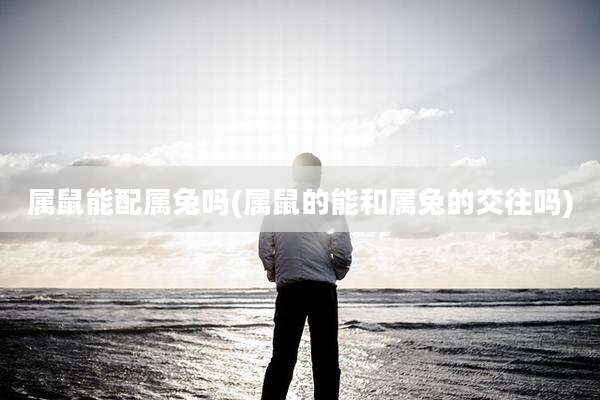 属鼠能配属兔吗(属鼠的能和属兔的交往吗)