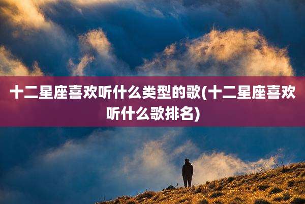 十二星座喜欢听什么类型的歌(十二星座喜欢听什么歌排名)