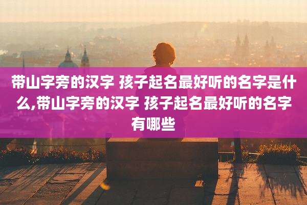 带山字旁的汉字 孩子起名最好听的名字是什么,带山字旁的汉字 孩子起名最好听的名字有哪些