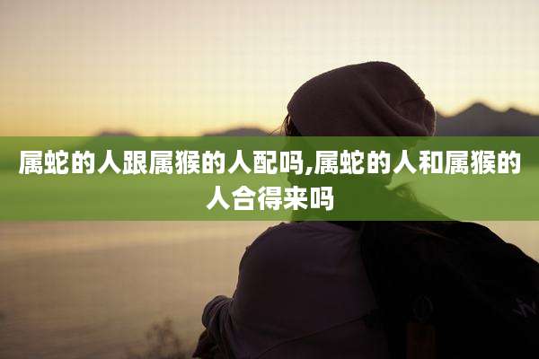 属蛇的人跟属猴的人配吗,属蛇的人和属猴的人合得来吗