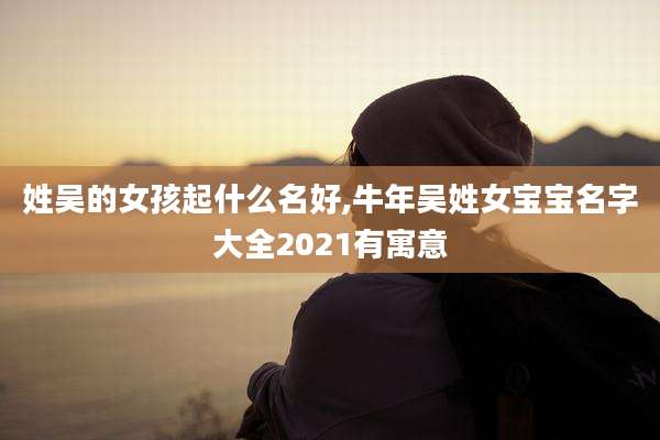 姓吴的女孩起什么名好,牛年吴姓女宝宝名字大全2021有寓意
