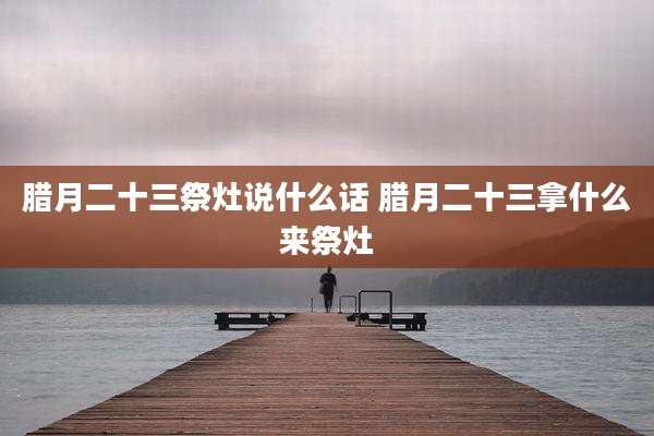 腊月二十三祭灶说什么话 腊月二十三拿什么来祭灶