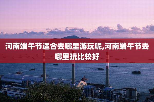 河南端午节适合去哪里游玩呢,河南端午节去哪里玩比较好