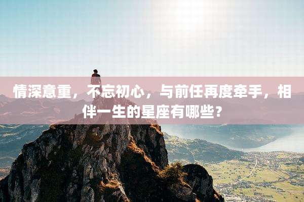 情深意重,不忘初心,与前任再度牵手,相伴一生的星座有哪些?