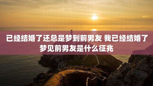 已经结婚了还总是梦到前男友 我已经结婚了梦见前男友是什么征兆