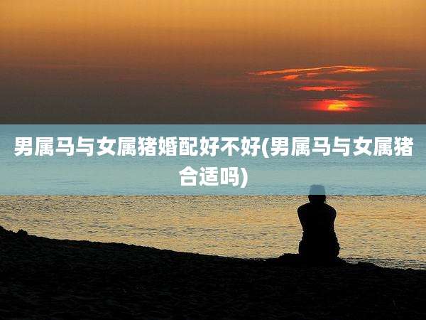 男属马与女属猪婚配好不好(男属马与女属猪合适吗)