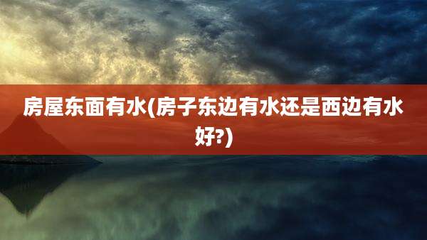 房屋东面有水(房子东边有水还是西边有水好?)