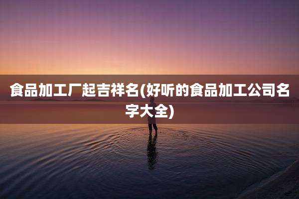食品加工厂起吉祥名(好听的食品加工公司名字大全)