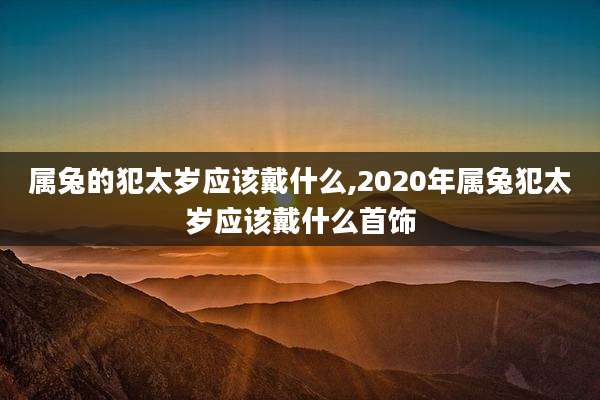 属兔的犯太岁应该戴什么,2020年属兔犯太岁应该戴什么首饰