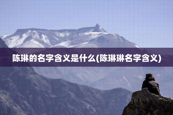 陈琳的名字含义是什么(陈琳琳名字含义)