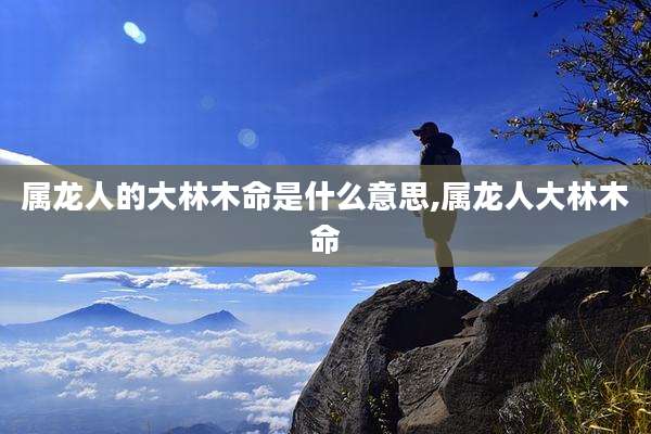 属龙人的大林木命是什么意思,属龙人大林木命