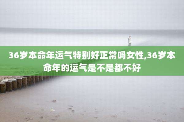 36岁本命年运气特别好正常吗女性,36岁本命年的运气是不是都不好