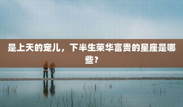 是上天的宠儿,下半生荣华富贵的星座是哪些?