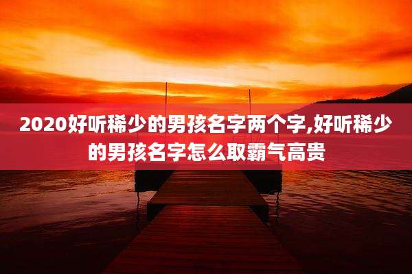2020好听稀少的男孩名字两个字,好听稀少的男孩名字怎么取霸气高贵