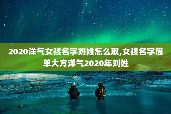2020洋气女孩名字刘姓怎么取,女孩名字简单大方洋气2020年刘姓