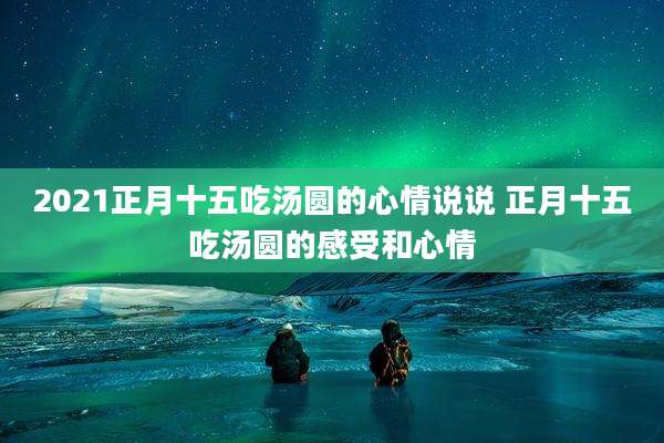 2021正月十五吃汤圆的心情说说 正月十五吃汤圆的感受和心情