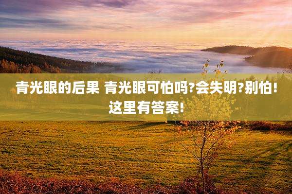 青光眼的后果 青光眼可怕吗?会失明?别怕!这里有答案!