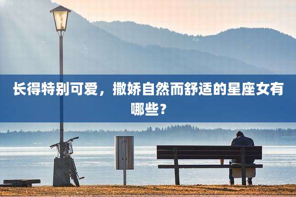 长得特别可爱，撒娇自然而舒适的星座女有哪些？
