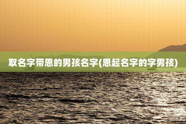 取名字带恩的男孩名字(恩起名字的字男孩)