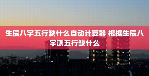 生辰八字五行缺什么自动计算器 根据生辰八字测五行缺什么