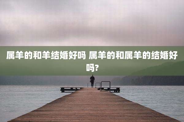 属羊的和羊结婚好吗 属羊的和属羊的结婚好吗?
