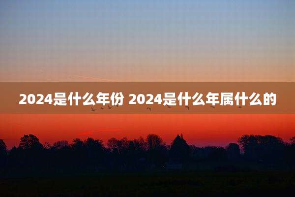 2024是什么年份 2024是什么年属什么的