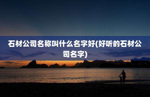石材公司名称叫什么名字好(好听的石材公司名字)