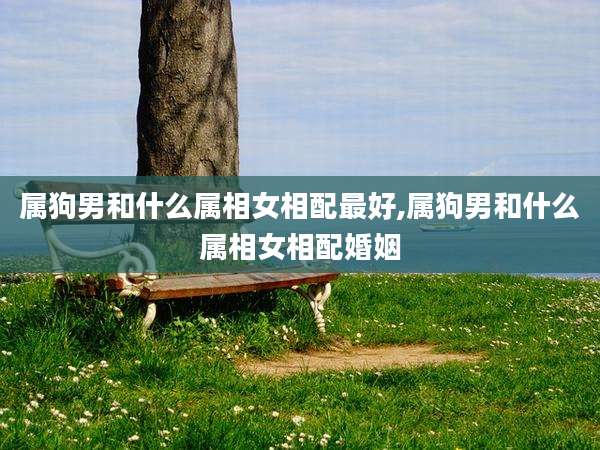 属狗男和什么属相女相配最好,属狗男和什么属相女相配婚姻
