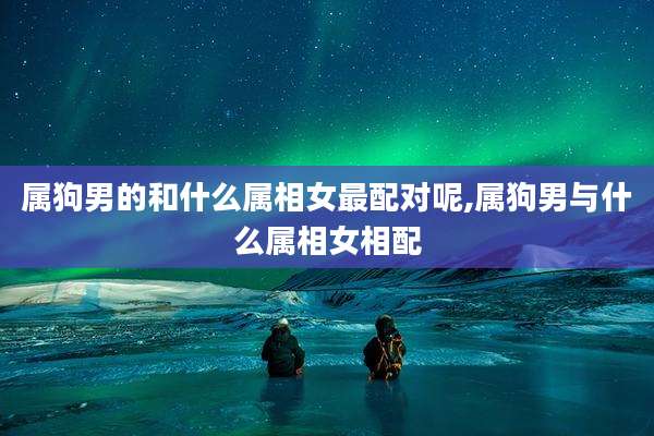 属狗男的和什么属相女最配对呢,属狗男与什么属相女相配
