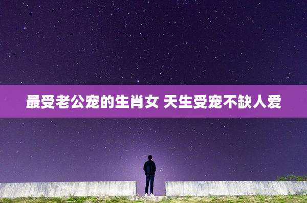 最受老公宠的生肖女 天生受宠不缺人爱