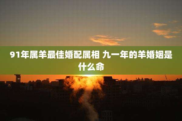 91年属羊最佳婚配属相 九一年的羊婚姻是什么命