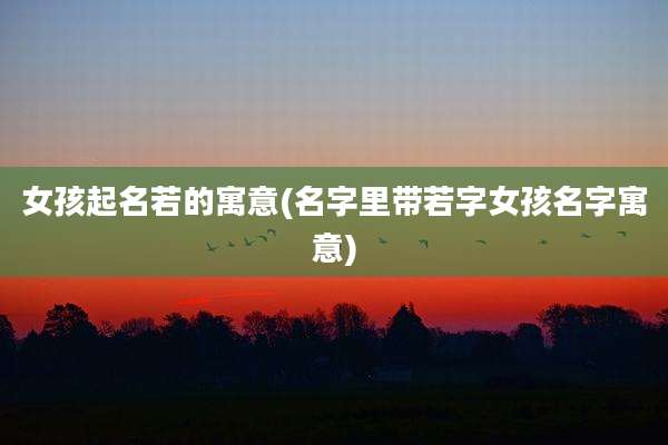 女孩起名若的寓意(名字里带若字女孩名字寓意)
