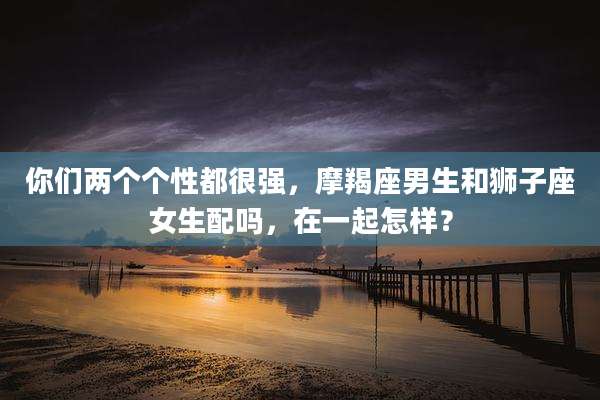 你们两个个性都很强,摩羯座男生和狮子座女生配吗,在一起怎样?