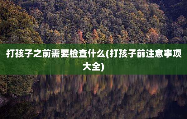 打孩子之前需要检查什么(打孩子前注意事项大全)