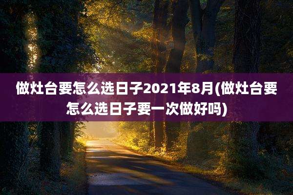 做灶台要怎么选日子2021年8月(做灶台要怎么选日子要一次做好吗)