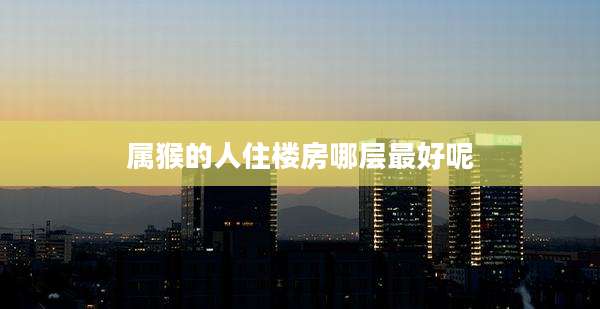 属猴的人住楼房哪层最好呢