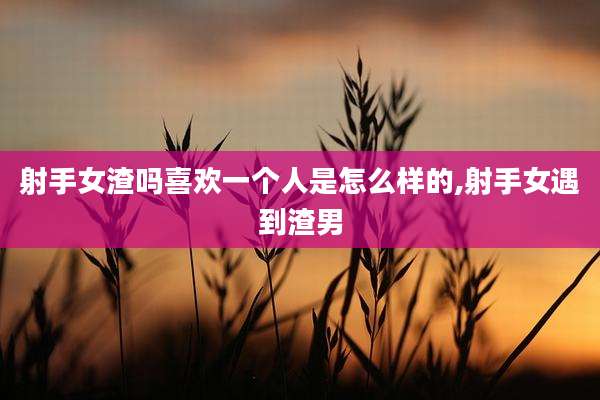 射手女渣吗喜欢一个人是怎么样的,射手女遇到渣男