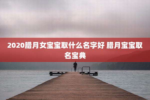 2020腊月女宝宝取什么名字好 腊月宝宝取名宝典