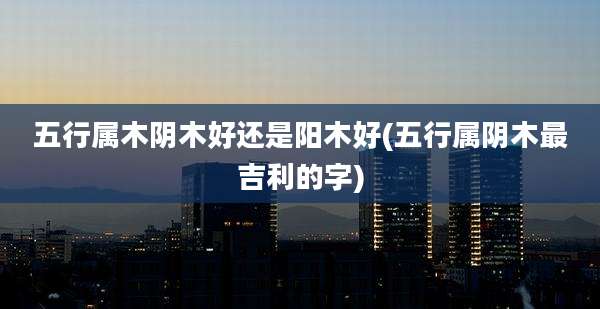 五行属木阴木好还是阳木好(五行属阴木最吉利的字)