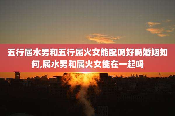 五行属水男和五行属火女能配吗好吗婚姻如何,属水男和属火女能在一起吗