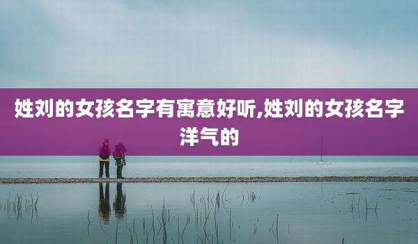 姓刘的女孩名字有寓意好听,姓刘的女孩名字洋气的