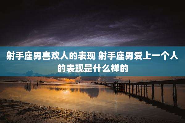 射手座男喜欢人的表现 射手座男爱上一个人的表现是什么样的