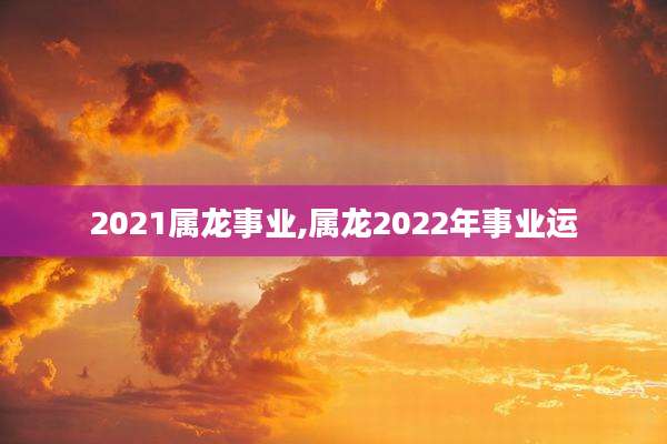 2021属龙事业,属龙2022年事业运