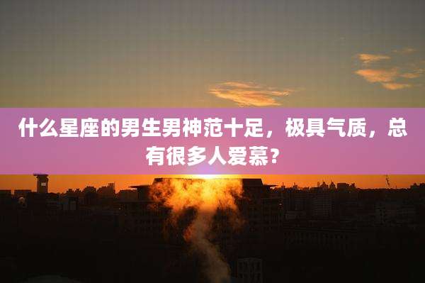 什么星座的男生男神范十足，极具气质，总有很多人爱慕？