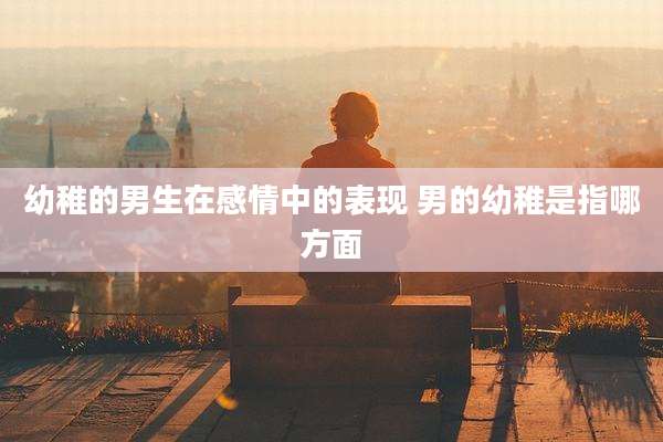 幼稚的男生在感情中的表现 男的幼稚是指哪方面
