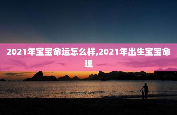 2021年宝宝命运怎么样,2021年出生宝宝命理
